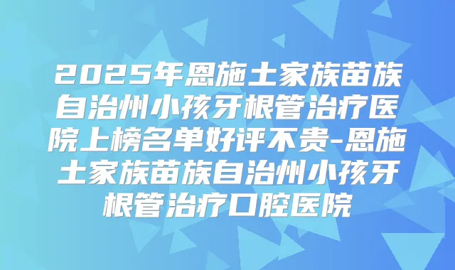 2025年恩施土家族苗族自治州小孩牙根管医院上榜名单好评不贵-恩施土家族苗族自治州小孩牙根管口腔医院