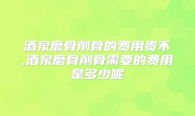 酒泉磨骨削骨的费用贵不,酒泉磨骨削骨需要的费用是多少呢