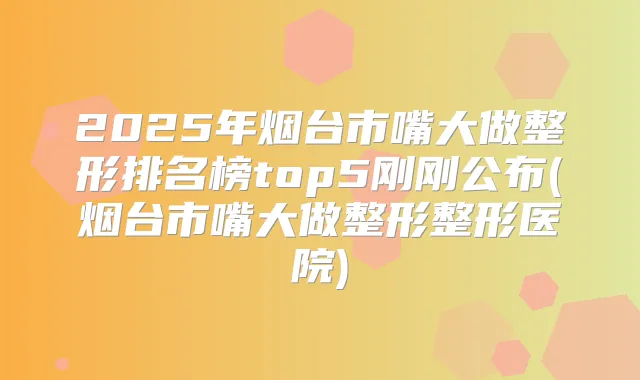 2025年烟台市嘴大做整形排名榜top5刚刚公布(烟台市嘴大做整形整形医院)