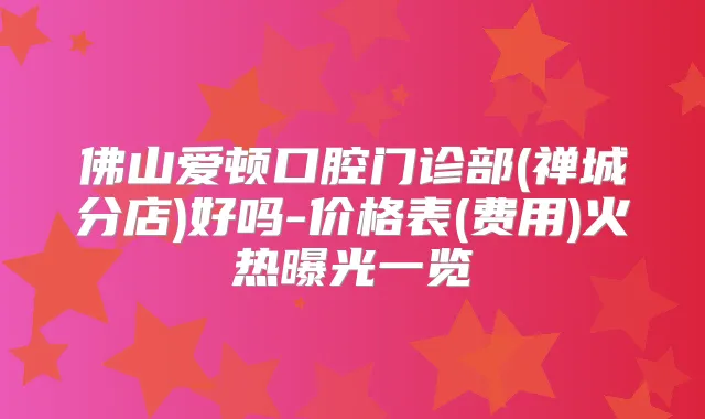 佛山爱顿口腔门诊部(禅城分店)好吗-价格表(费用)火热曝光一览