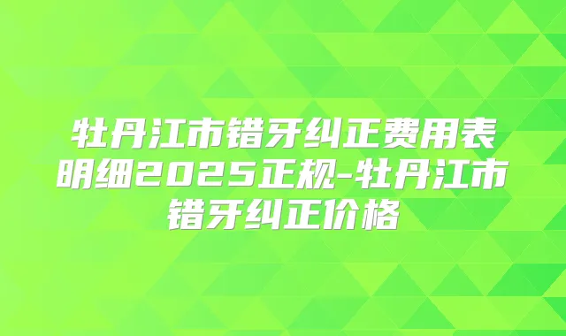 牡丹江市错牙纠正费用表明细2025正规-牡丹江市错牙纠正价格