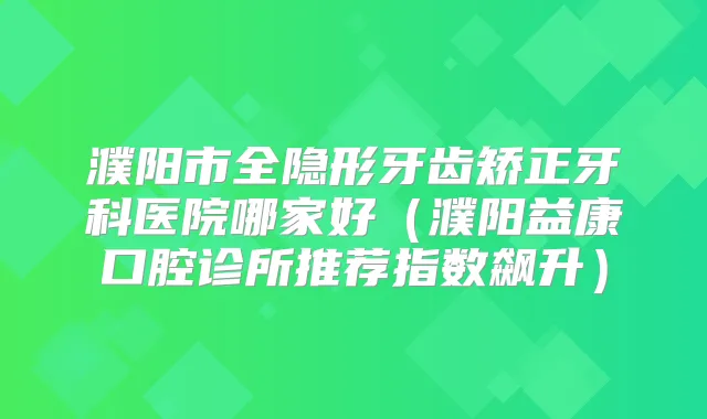 濮阳市全隐形牙齿矫正牙科医院哪家好（濮阳益康口腔诊所推荐指数飙升）