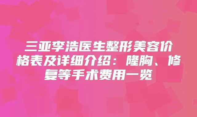 三亚李浩医生整形美容价格表及详细介绍:隆胸、修复等手术费用一览