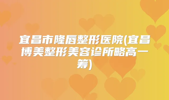 宜昌市隆唇整形医院(宜昌博美整形美容诊所略高一筹)