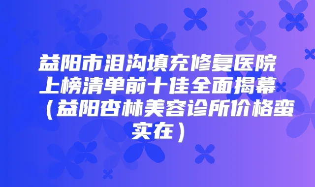 益阳市泪沟填充修复医院上榜清单前十佳全面揭幕（益阳杏林美容诊所价格蛮实在）