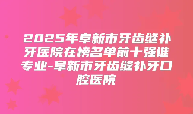 2025年阜新市牙齿缝补牙医院在榜名单前十强谁专业-阜新市牙齿缝补牙口腔医院