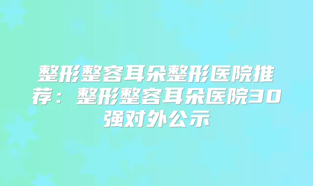 整形整容耳朵整形医院推荐：整形整容耳朵医院30强对外公示