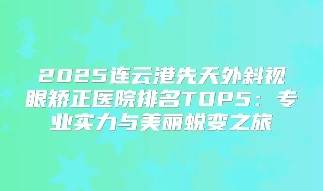 2025连云港先天外斜视眼矫正医院排名TOP5:专业实力与美丽蜕变之旅