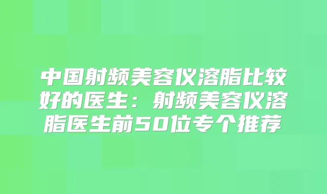 中国射频美容仪溶脂比较好的医生：射频美容仪溶脂医生前50位专个推荐