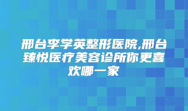 邢台李学英整形医院,邢台臻悦医疗美容诊所你更喜欢哪一家