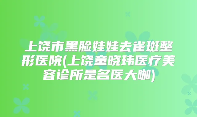 上饶市黑脸娃娃去雀斑整形医院(上饶童晓玮医疗美容诊所是名医大咖)