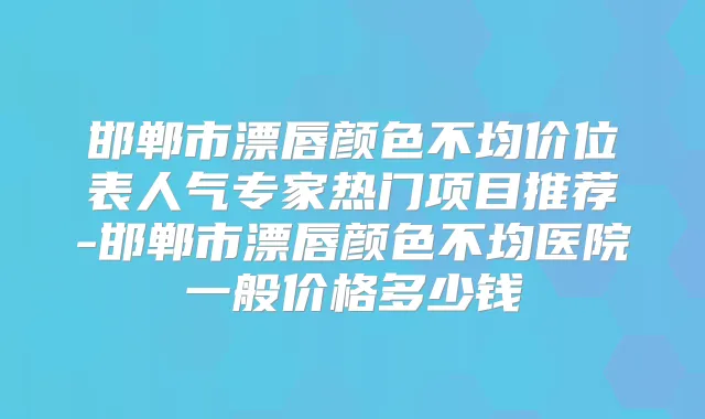 邯郸市漂唇颜色不均价位表人气专家热门项目推荐-邯郸市漂唇颜色不均医院一般价格多少钱
