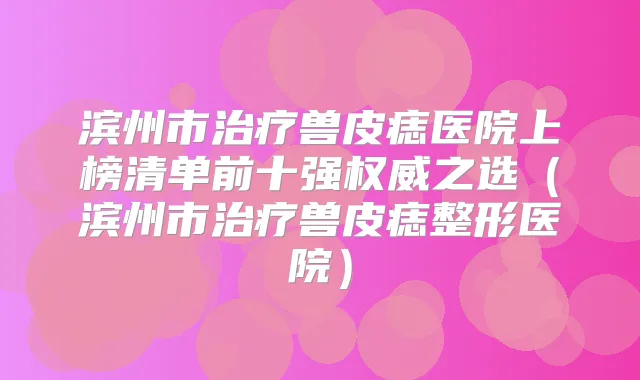 滨州市兽皮痣医院上榜清单前十强之选(滨州市兽皮痣整形医院)