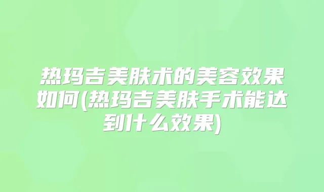 热玛吉美肤术的美容效果如何(热玛吉美肤手术能达到什么效果)