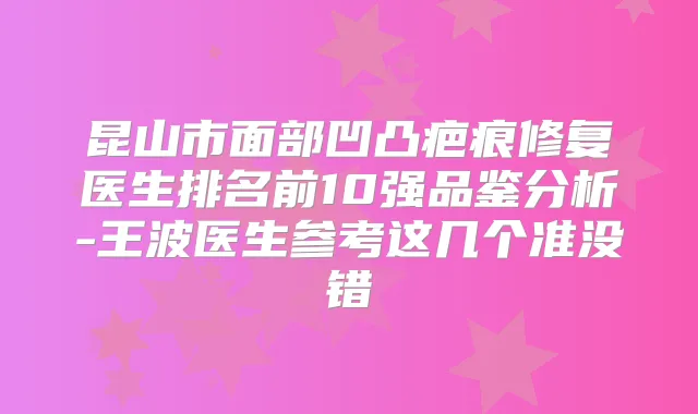 昆山市面部凹凸疤痕修复医生排名前10强品鉴分析-王波医生参考这几个准没错