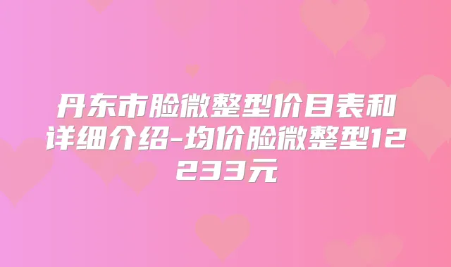 丹东市脸微整型价目表和详细介绍-均价脸微整型12233元