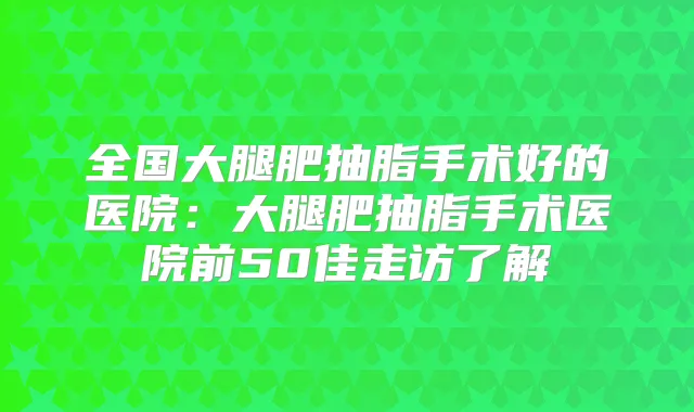 全国大腿肥抽脂手术好的医院：大腿肥抽脂手术医院前50佳走访了解