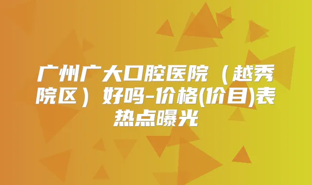 广州广大口腔医院（越秀院区）好吗-价格(价目)表热点曝光