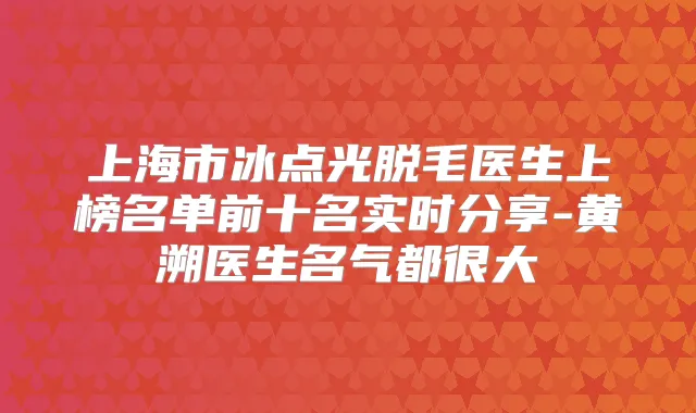 上海市冰点光脱毛医生上榜名单前十名实时分享-黄溯医生名气都很大