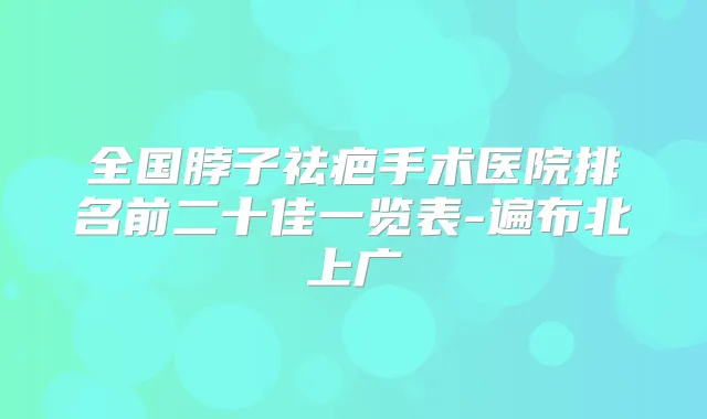 全国脖子祛疤手术医院排名前二十佳一览表-遍布北上广
