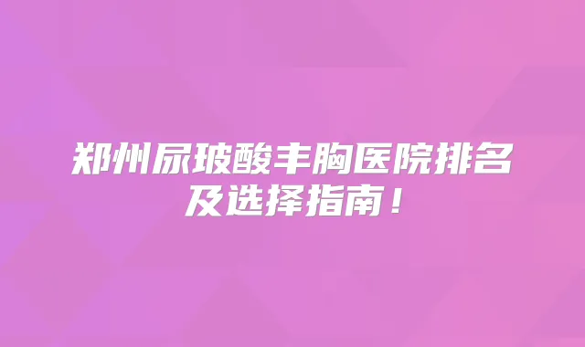郑州尿玻酸丰胸医院排名及选择指南！