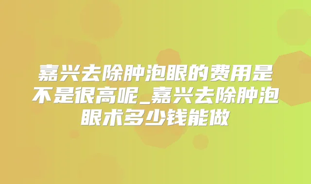 嘉兴去除肿泡眼的费用是不是很高呢_嘉兴去除肿泡眼术多少钱能做