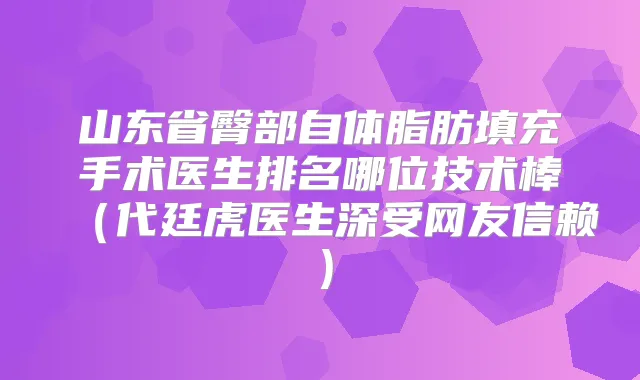山东省臀部自体脂肪填充手术医生排名哪位技术棒（代廷虎医生深受网友信赖）