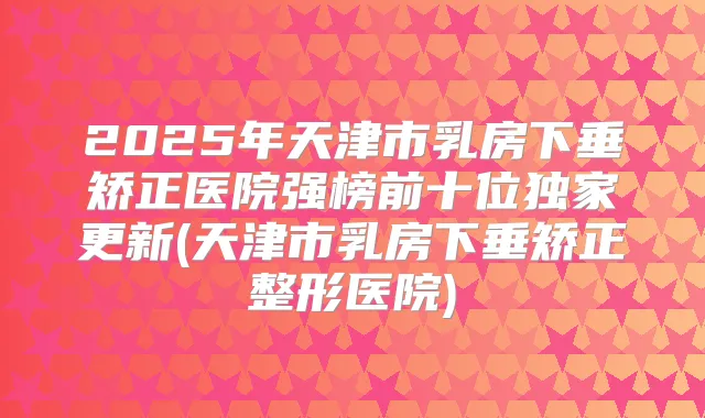 2025年天津市乳房下垂矫正医院强榜前十位更新(天津市乳房下垂矫正整形医院)