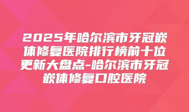 2025年哈尔滨市牙冠嵌体修复医院排行榜前十位更新大盘点-哈尔滨市牙冠嵌体修复口腔医院