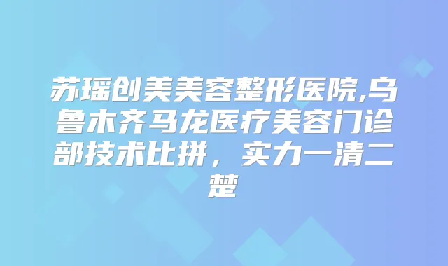 苏瑶创美美容整形医院,乌鲁木齐马龙医疗美容门诊部技术比拼，实力一清二楚
