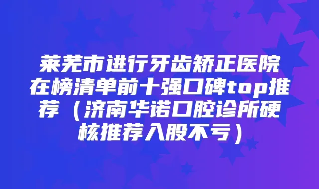 莱芜市进行牙齿矫正医院在榜清单前十强口碑top推荐(济南华诺口腔诊所硬核推荐入股不亏)
