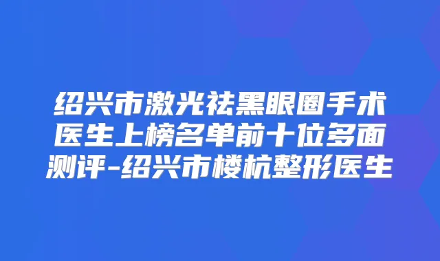 绍兴市激光祛黑眼圈手术医生上榜名单前十位多面测评-绍兴市楼杭整形医生
