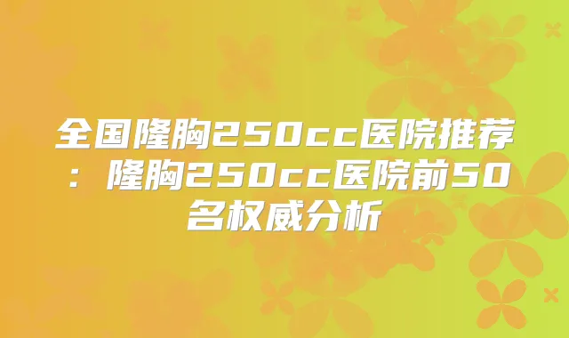 全国隆胸250cc医院推荐:隆胸250cc医院前50名分析