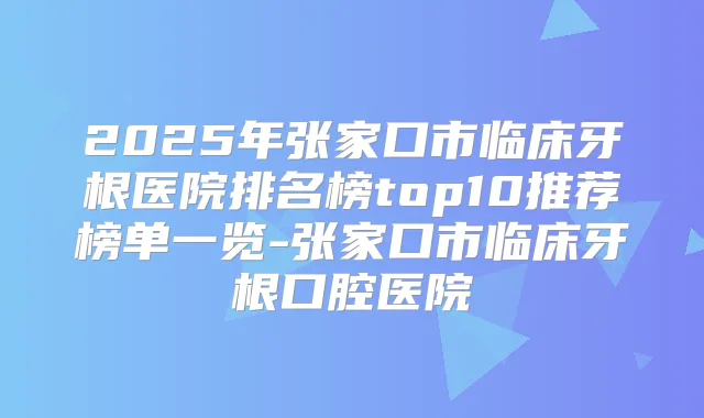 2025年张家口市临床牙根医院排名榜top10推荐榜单一览-张家口市临床牙根口腔医院