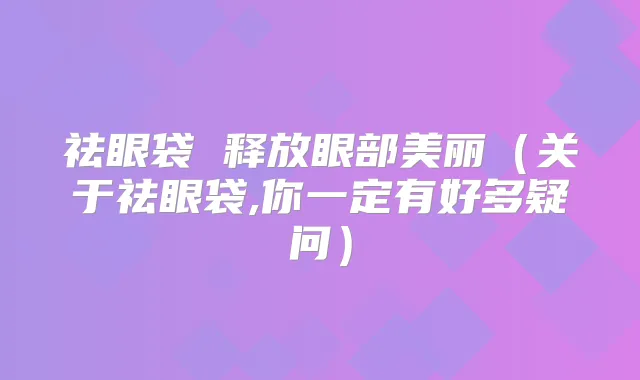 祛眼袋 释放眼部美丽(关于祛眼袋,你一定有好多疑问)