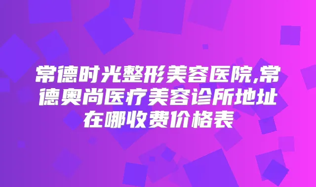 常德时光整形美容医院,常德奥尚医疗美容诊所地址在哪收费价格表