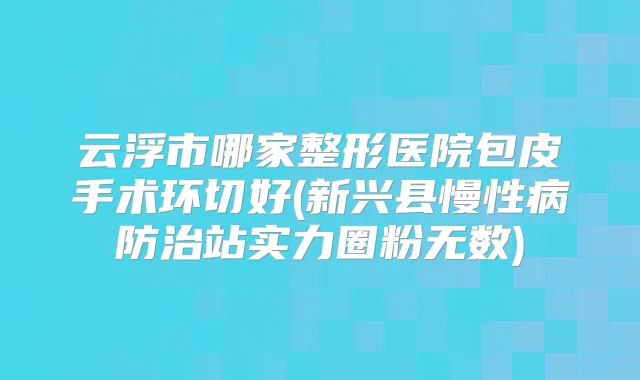 云浮市哪家整形医院包皮手术环切好(新兴县慢性病防治站实力圈粉无数)