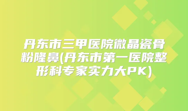 丹东市三甲医院微晶瓷骨粉隆鼻(丹东市第一医院整形科专家实力大PK)