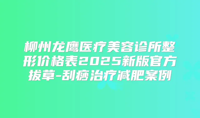 柳州龙鹰医疗美容诊所整形价格表2025新版官方拔草-刮痧减肥案例