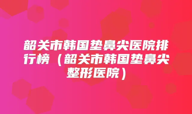 韶关市韩国垫鼻尖医院排行榜（韶关市韩国垫鼻尖整形医院）