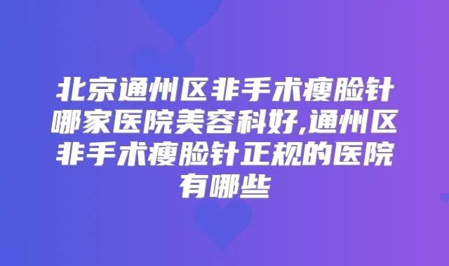 北京通州区非手术瘦脸针哪家医院美容科好,通州区非手术瘦脸针正规的医院有哪些