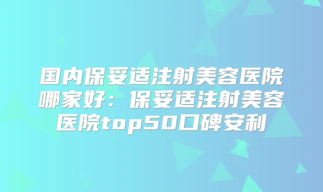 国内注射美容医院哪家好：注射美容医院top50口碑安利