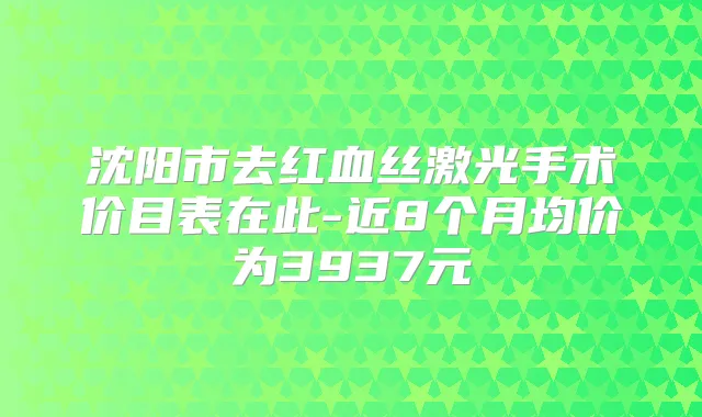 沈阳市去红血丝激光手术价目表在此-近8个月均价为3937元