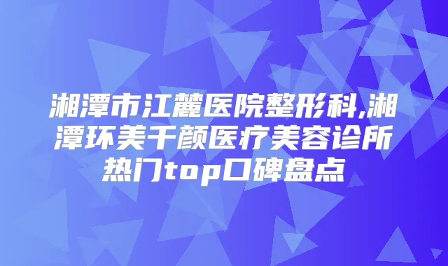 湘潭市江麓医院整形科,湘潭环美千颜医疗美容诊所热门top口碑盘点