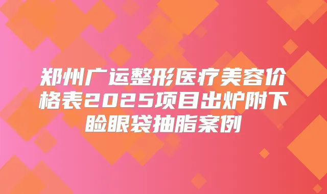 郑州广运整形医疗美容价格表2025项目出炉附下睑眼袋抽脂案例