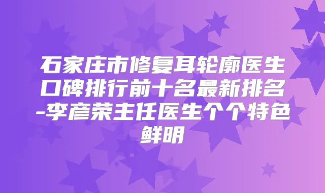 石家庄市修复耳轮廓医生口碑排行前十名新排名-李彦荣主任医生个个特色鲜明