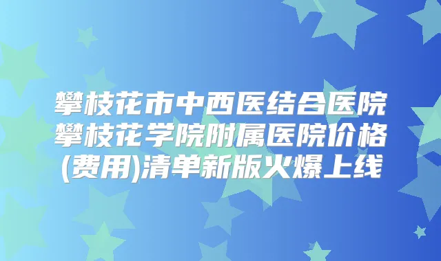 攀枝花市中西医结合医院攀枝花学院附属医院价格(费用)清单新版火爆上线