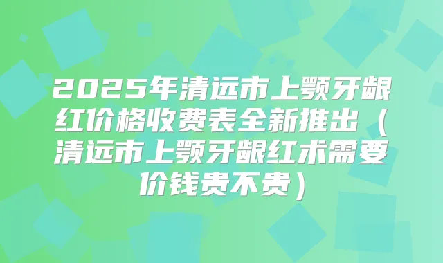 2025年清远市上颚牙龈红价格收费表全新推出（清远市上颚牙龈红术需要价钱贵不贵）