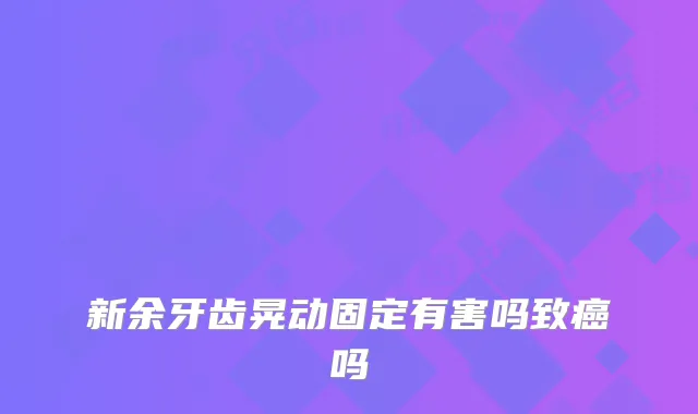 新余牙齿晃动固定有害吗致癌吗