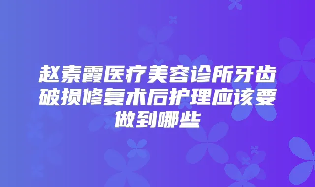 赵素霞医疗美容诊所牙齿破损修复术后护理应该要做到哪些